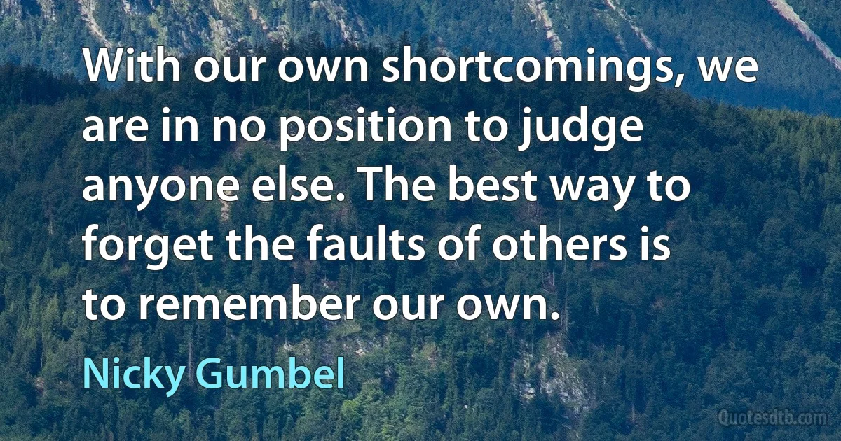 With our own shortcomings, we are in no position to judge anyone else. The best way to forget the faults of others is to remember our own. (Nicky Gumbel)