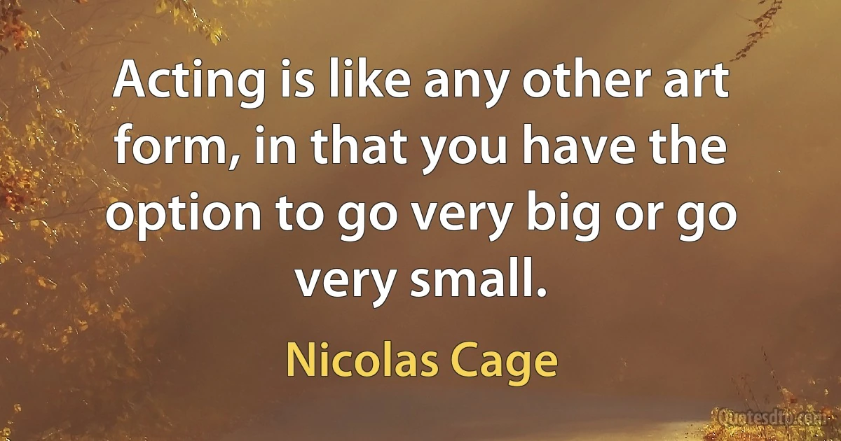 Acting is like any other art form, in that you have the option to go very big or go very small. (Nicolas Cage)