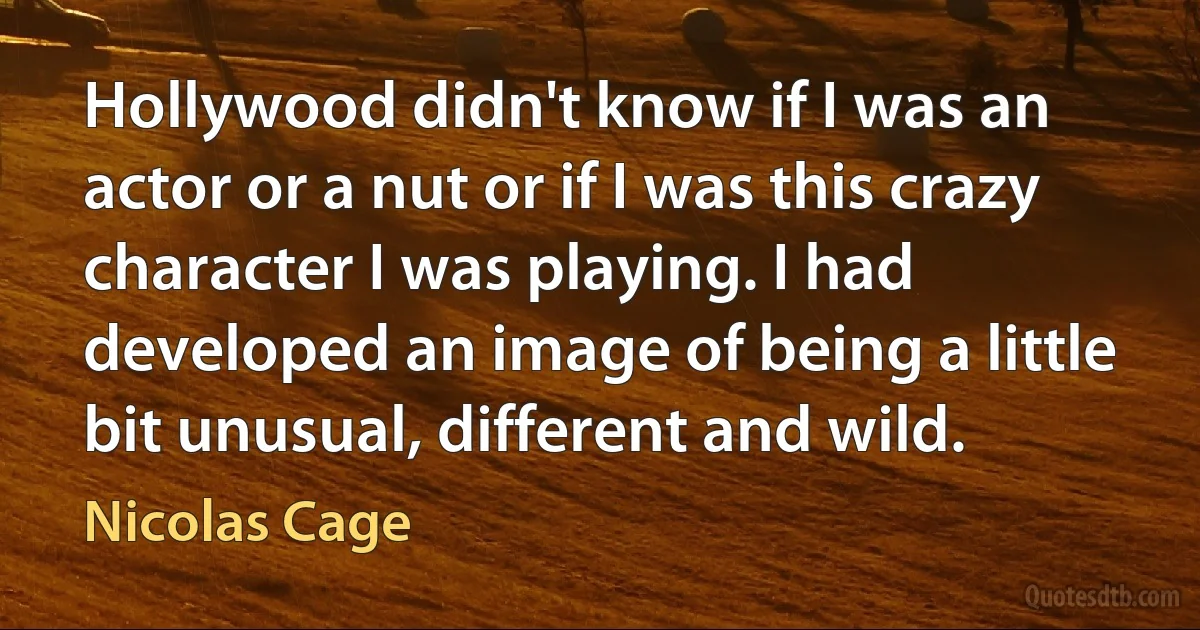 Hollywood didn't know if I was an actor or a nut or if I was this crazy character I was playing. I had developed an image of being a little bit unusual, different and wild. (Nicolas Cage)