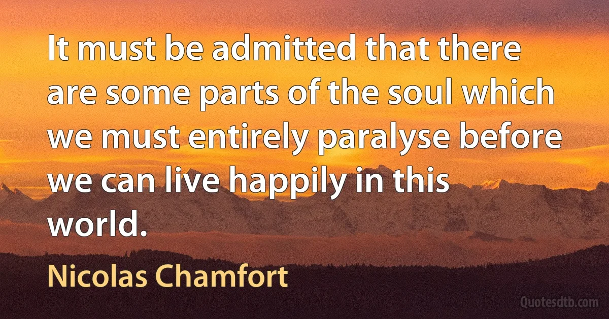 It must be admitted that there are some parts of the soul which we must entirely paralyse before we can live happily in this world. (Nicolas Chamfort)