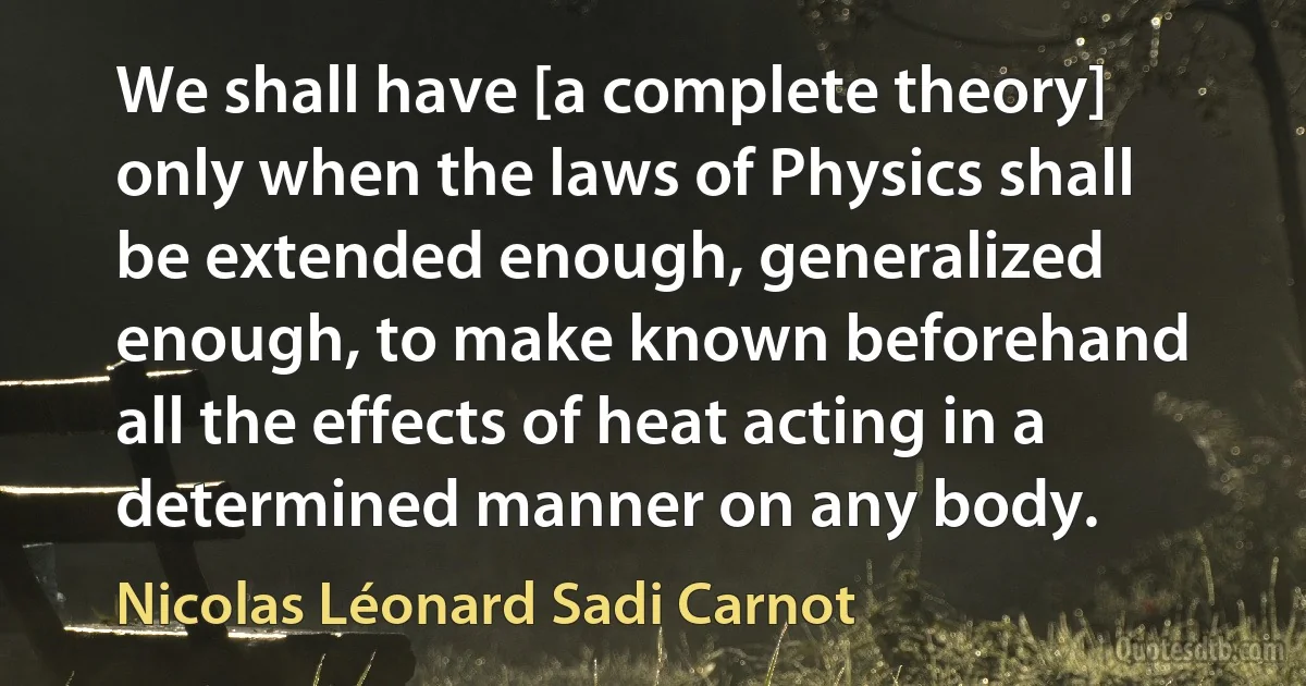 We shall have [a complete theory] only when the laws of Physics shall be extended enough, generalized enough, to make known beforehand all the effects of heat acting in a determined manner on any body. (Nicolas Léonard Sadi Carnot)