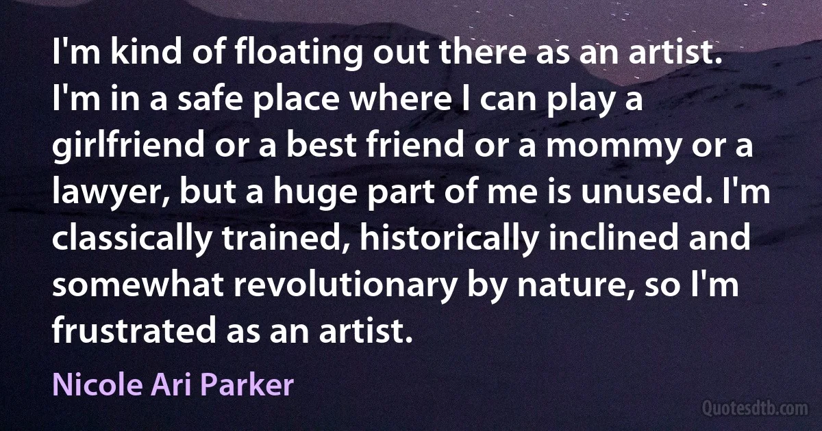 I'm kind of floating out there as an artist. I'm in a safe place where I can play a girlfriend or a best friend or a mommy or a lawyer, but a huge part of me is unused. I'm classically trained, historically inclined and somewhat revolutionary by nature, so I'm frustrated as an artist. (Nicole Ari Parker)