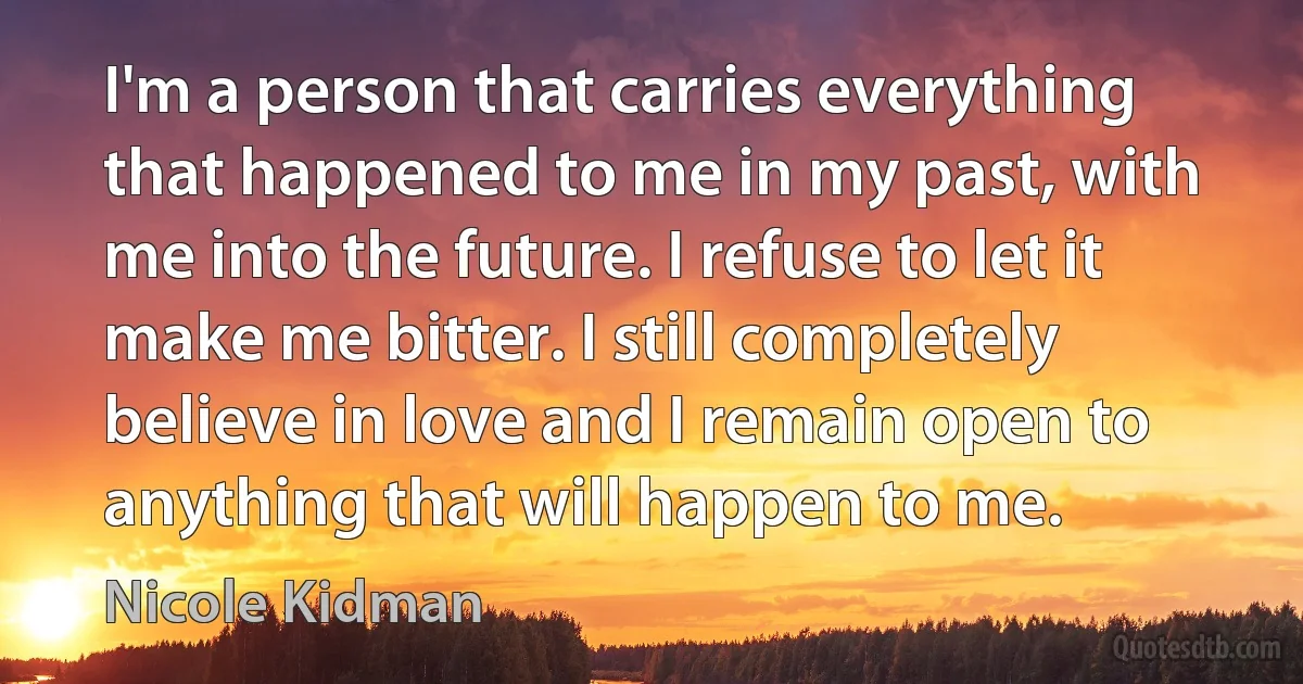 I'm a person that carries everything that happened to me in my past, with me into the future. I refuse to let it make me bitter. I still completely believe in love and I remain open to anything that will happen to me. (Nicole Kidman)