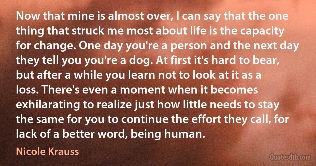 Now that mine is almost over, I can say that the one thing that struck me most about life is the capacity for change. One day you're a person and the next day they tell you you're a dog. At first it's hard to bear, but after a while you learn not to look at it as a loss. There's even a moment when it becomes exhilarating to realize just how little needs to stay the same for you to continue the effort they call, for lack of a better word, being human. (Nicole Krauss)