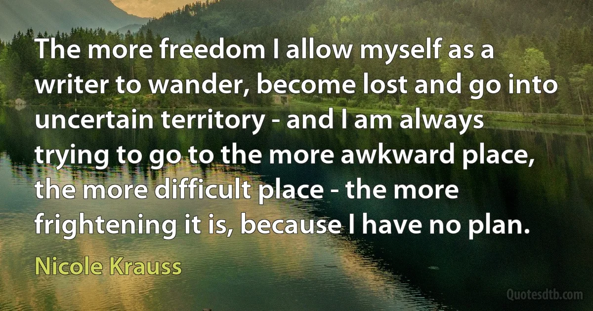 The more freedom I allow myself as a writer to wander, become lost and go into uncertain territory - and I am always trying to go to the more awkward place, the more difficult place - the more frightening it is, because I have no plan. (Nicole Krauss)