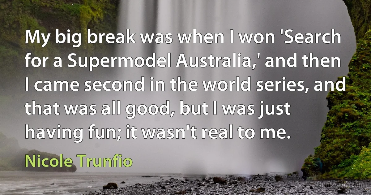 My big break was when I won 'Search for a Supermodel Australia,' and then I came second in the world series, and that was all good, but I was just having fun; it wasn't real to me. (Nicole Trunfio)