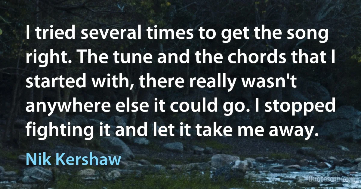 I tried several times to get the song right. The tune and the chords that I started with, there really wasn't anywhere else it could go. I stopped fighting it and let it take me away. (Nik Kershaw)