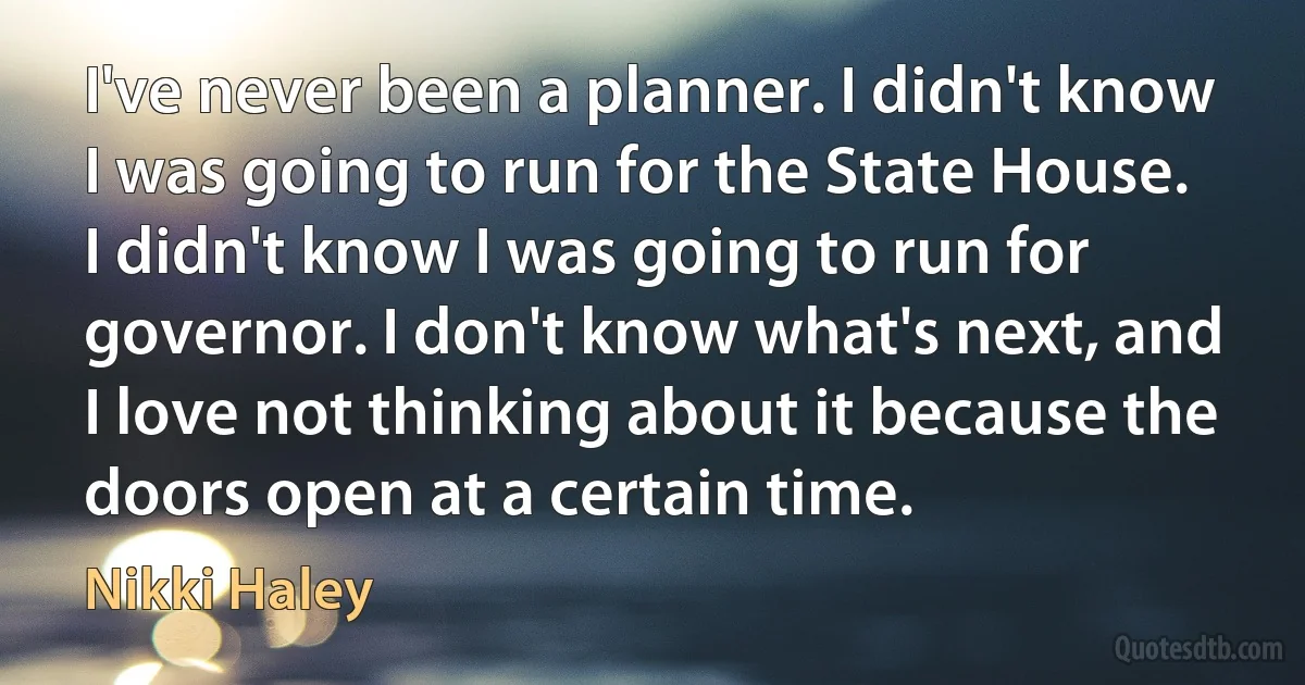 I've never been a planner. I didn't know I was going to run for the State House. I didn't know I was going to run for governor. I don't know what's next, and I love not thinking about it because the doors open at a certain time. (Nikki Haley)