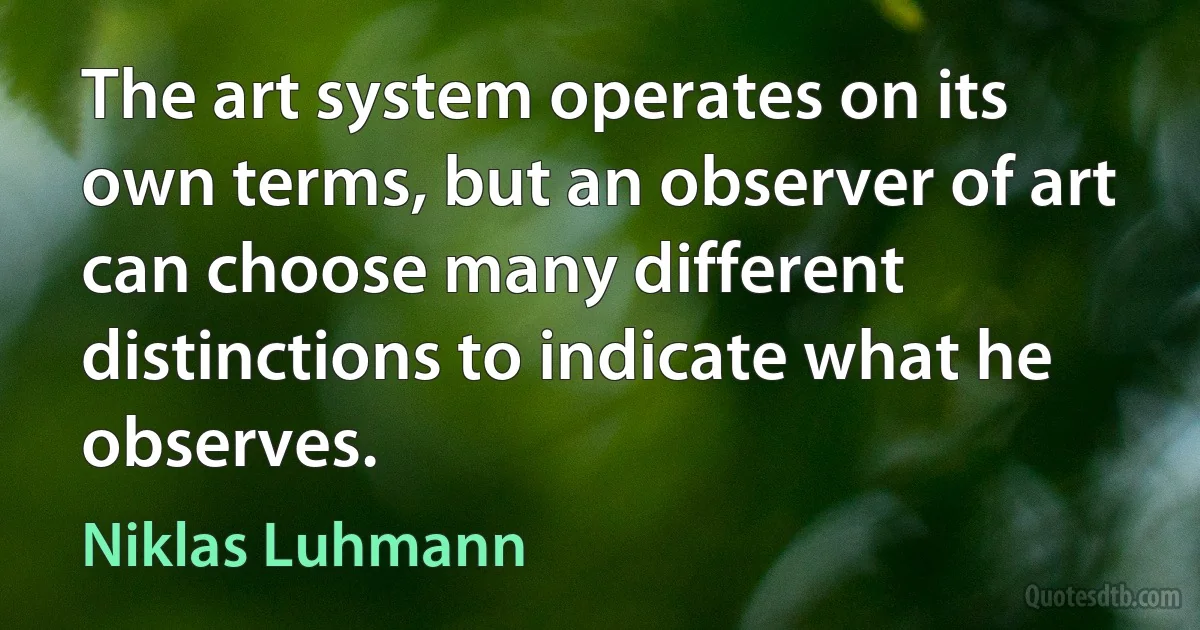 The art system operates on its own terms, but an observer of art can choose many different distinctions to indicate what he observes. (Niklas Luhmann)