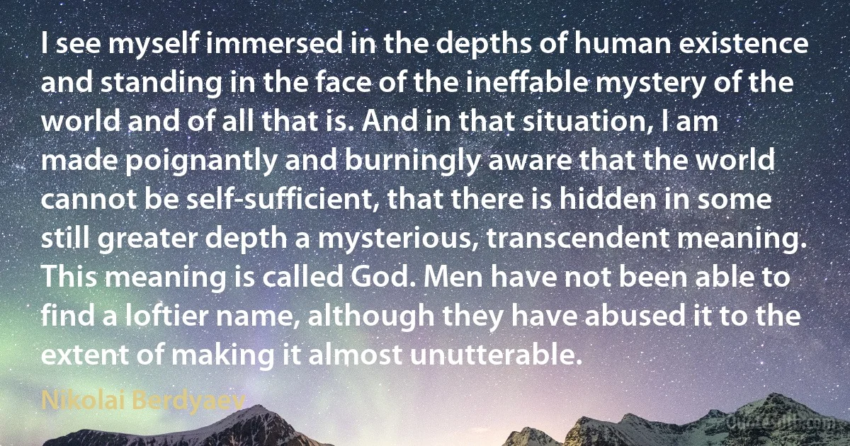 I see myself immersed in the depths of human existence and standing in the face of the ineffable mystery of the world and of all that is. And in that situation, I am made poignantly and burningly aware that the world cannot be self-sufficient, that there is hidden in some still greater depth a mysterious, transcendent meaning. This meaning is called God. Men have not been able to find a loftier name, although they have abused it to the extent of making it almost unutterable. (Nikolai Berdyaev)