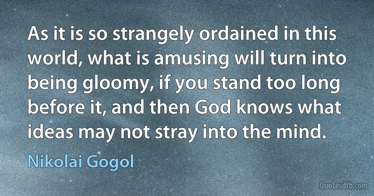 As it is so strangely ordained in this world, what is amusing will turn into being gloomy, if you stand too long before it, and then God knows what ideas may not stray into the mind. (Nikolai Gogol)