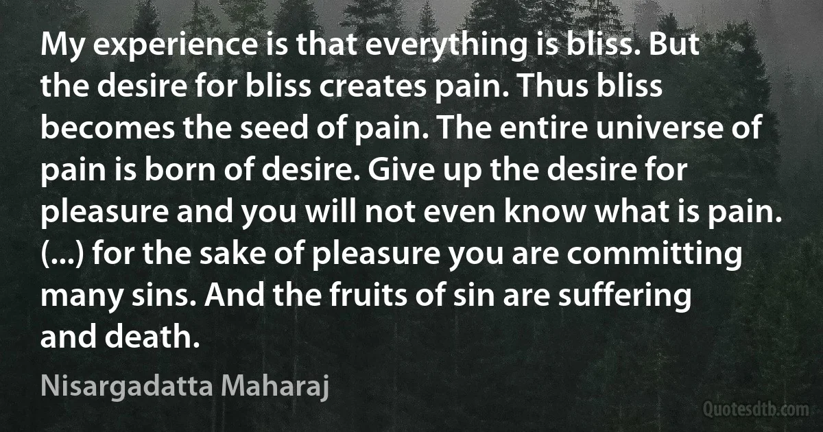 My experience is that everything is bliss. But the desire for bliss creates pain. Thus bliss becomes the seed of pain. The entire universe of pain is born of desire. Give up the desire for pleasure and you will not even know what is pain. (...) for the sake of pleasure you are committing many sins. And the fruits of sin are suffering and death. (Nisargadatta Maharaj)