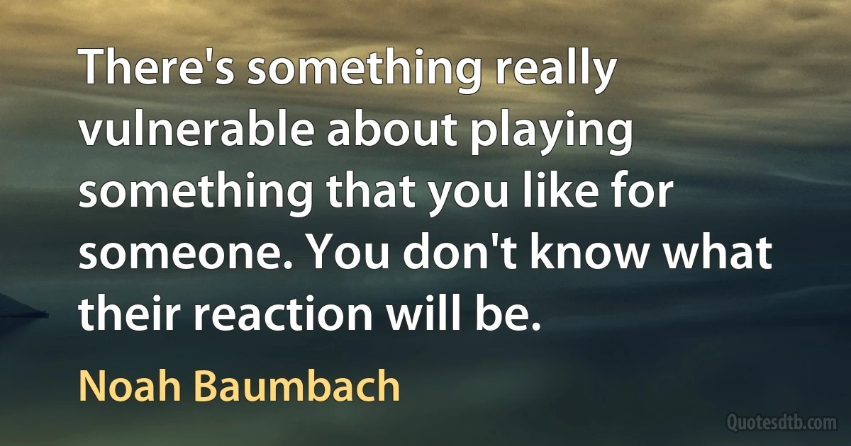 There's something really vulnerable about playing something that you like for someone. You don't know what their reaction will be. (Noah Baumbach)