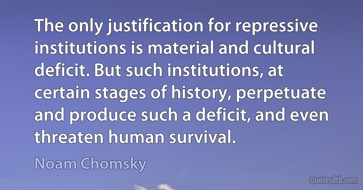 The only justification for repressive institutions is material and cultural deficit. But such institutions, at certain stages of history, perpetuate and produce such a deficit, and even threaten human survival. (Noam Chomsky)