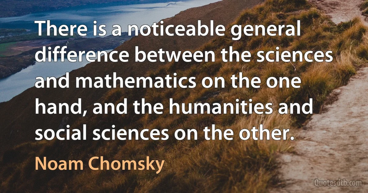 There is a noticeable general difference between the sciences and mathematics on the one hand, and the humanities and social sciences on the other. (Noam Chomsky)