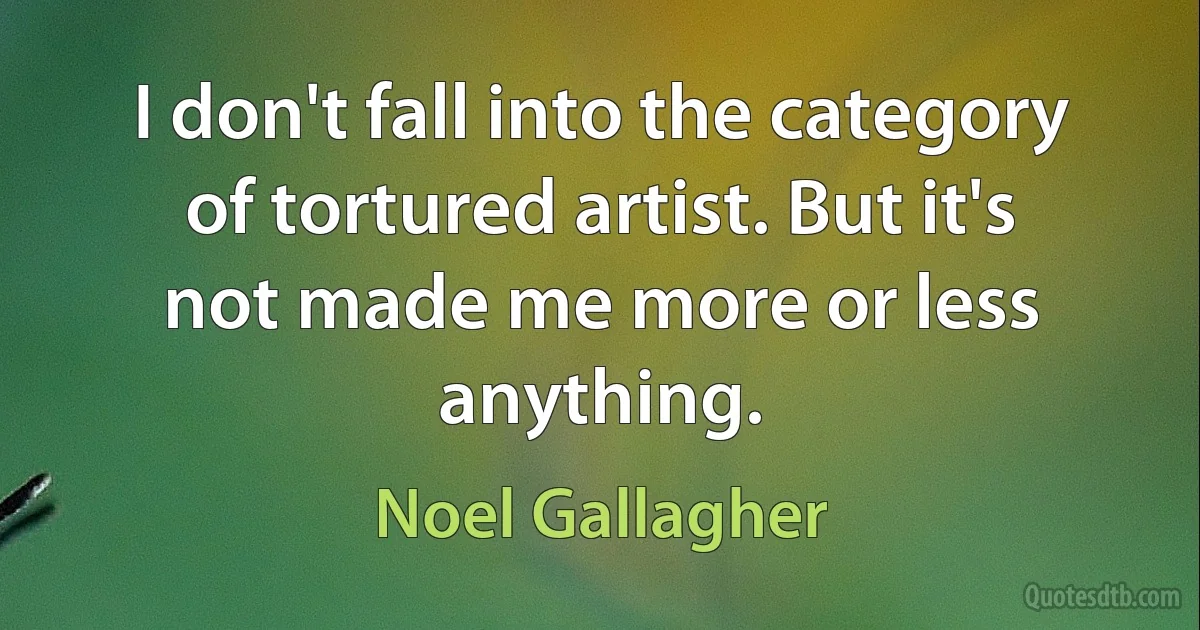 I don't fall into the category of tortured artist. But it's not made me more or less anything. (Noel Gallagher)