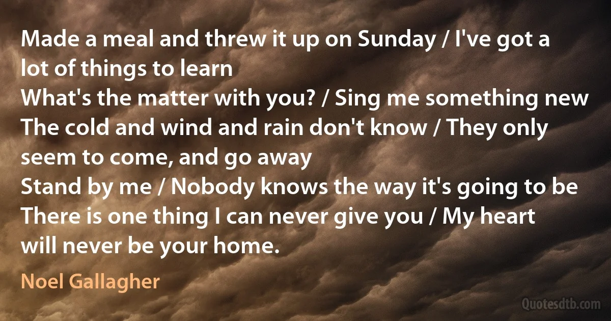 Made a meal and threw it up on Sunday / I've got a lot of things to learn
What's the matter with you? / Sing me something new
The cold and wind and rain don't know / They only seem to come, and go away
Stand by me / Nobody knows the way it's going to be
There is one thing I can never give you / My heart will never be your home. (Noel Gallagher)