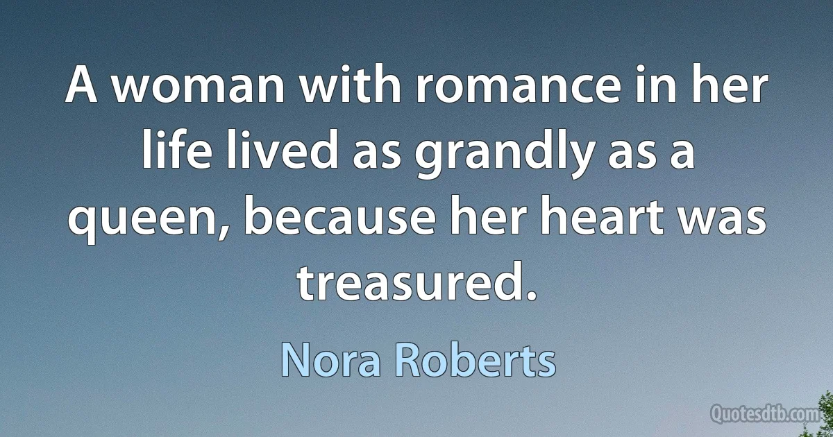 A woman with romance in her life lived as grandly as a queen, because her heart was treasured. (Nora Roberts)