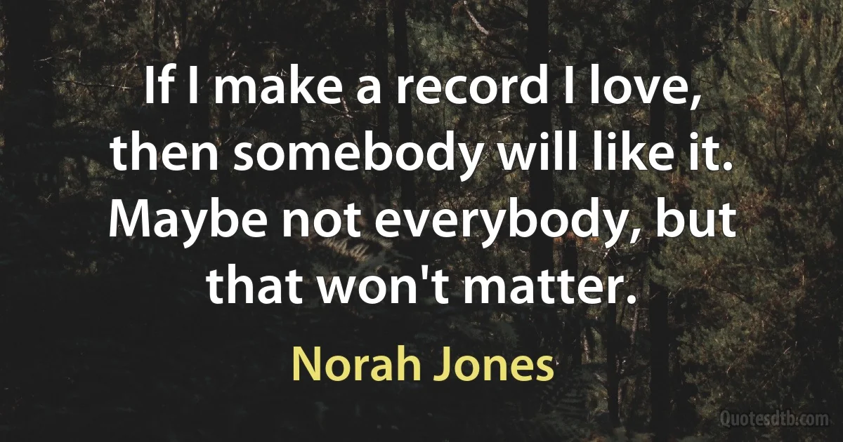 If I make a record I love, then somebody will like it. Maybe not everybody, but that won't matter. (Norah Jones)