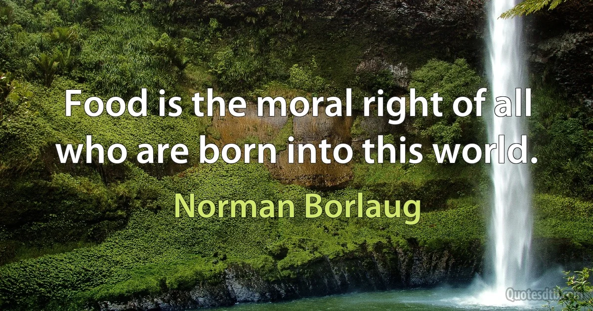 Food is the moral right of all who are born into this world. (Norman Borlaug)