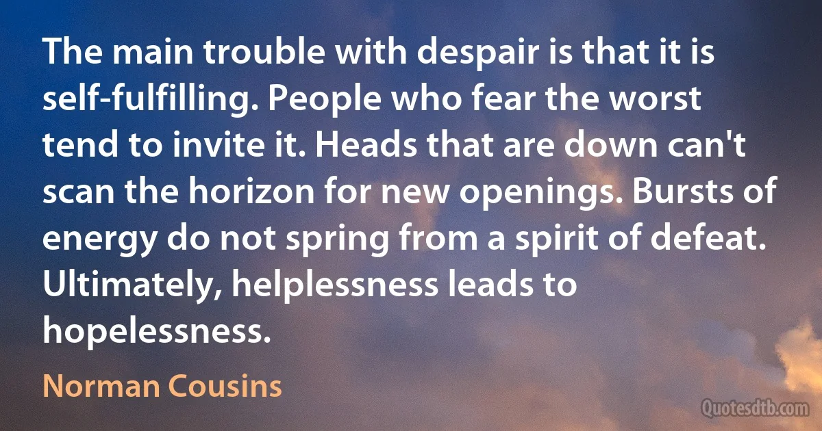 The main trouble with despair is that it is self-fulfilling. People who fear the worst tend to invite it. Heads that are down can't scan the horizon for new openings. Bursts of energy do not spring from a spirit of defeat. Ultimately, helplessness leads to hopelessness. (Norman Cousins)