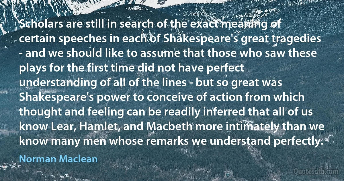 Scholars are still in search of the exact meaning of certain speeches in each of Shakespeare's great tragedies - and we should like to assume that those who saw these plays for the first time did not have perfect understanding of all of the lines - but so great was Shakespeare's power to conceive of action from which thought and feeling can be readily inferred that all of us know Lear, Hamlet, and Macbeth more intimately than we know many men whose remarks we understand perfectly. (Norman Maclean)