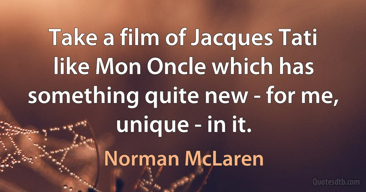 Take a film of Jacques Tati like Mon Oncle which has something quite new - for me, unique - in it. (Norman McLaren)