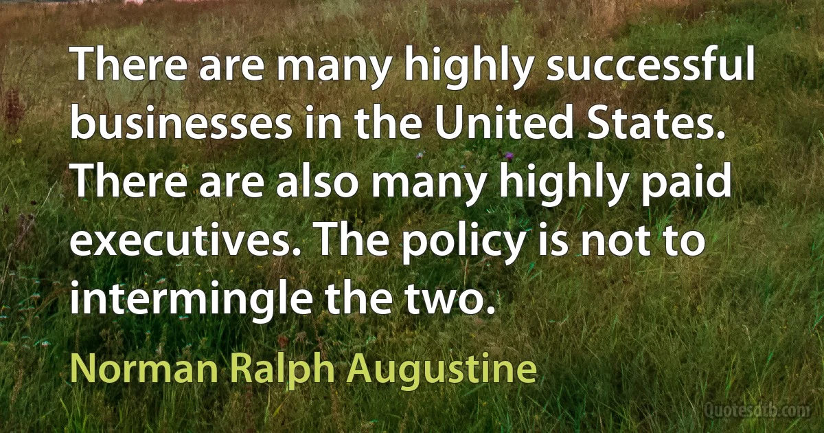 There are many highly successful businesses in the United States. There are also many highly paid executives. The policy is not to intermingle the two. (Norman Ralph Augustine)