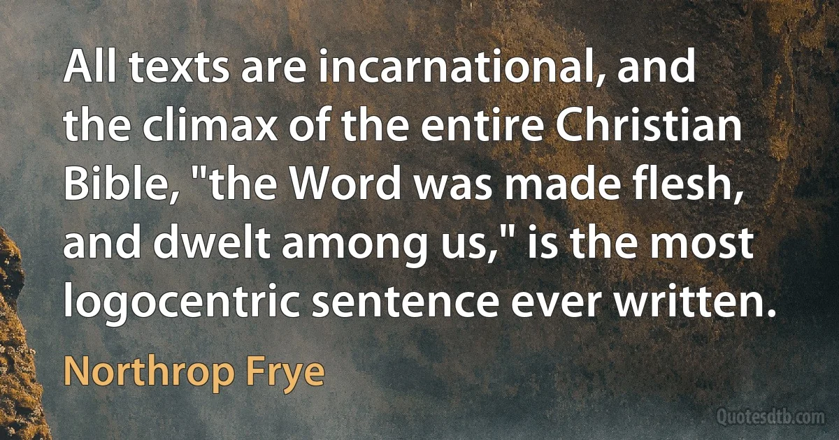 All texts are incarnational, and the climax of the entire Christian Bible, "the Word was made flesh, and dwelt among us," is the most logocentric sentence ever written. (Northrop Frye)