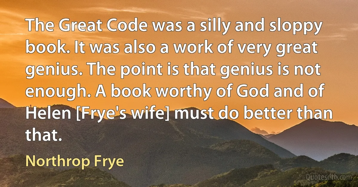 The Great Code was a silly and sloppy book. It was also a work of very great genius. The point is that genius is not enough. A book worthy of God and of Helen [Frye's wife] must do better than that. (Northrop Frye)