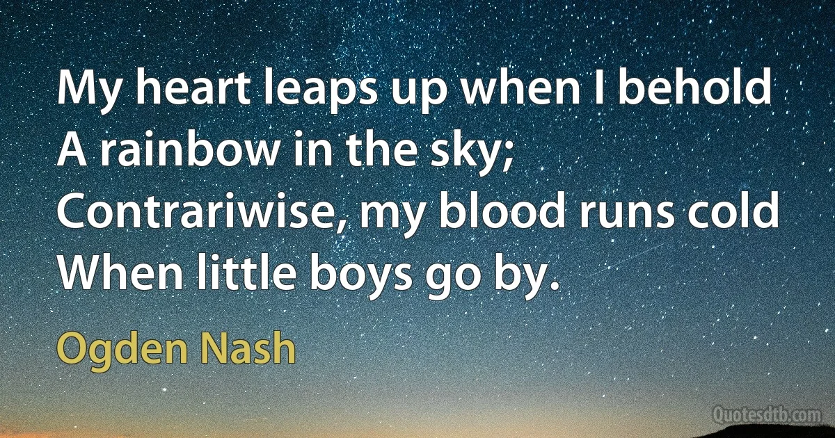 My heart leaps up when I behold
A rainbow in the sky;
Contrariwise, my blood runs cold
When little boys go by. (Ogden Nash)