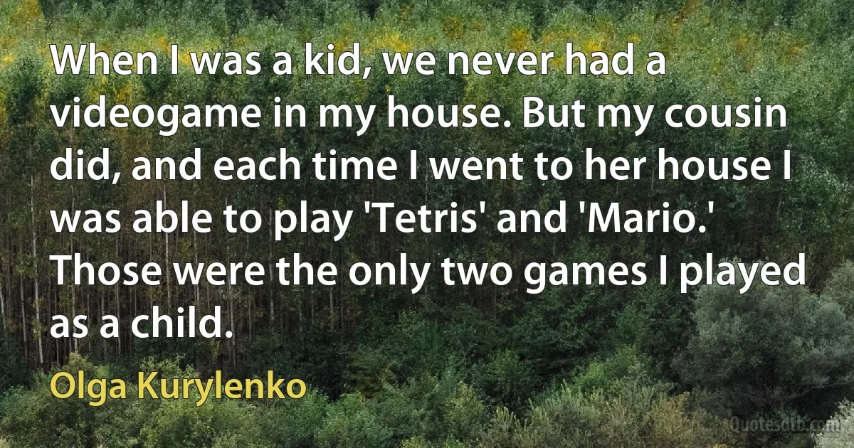 When I was a kid, we never had a videogame in my house. But my cousin did, and each time I went to her house I was able to play 'Tetris' and 'Mario.' Those were the only two games I played as a child. (Olga Kurylenko)