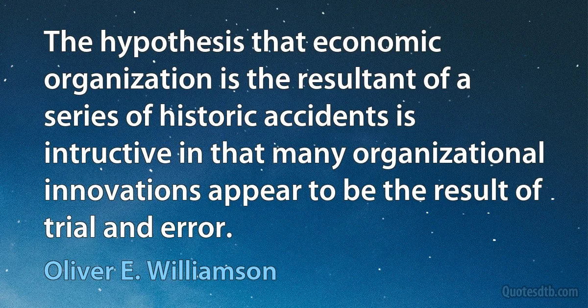 The hypothesis that economic organization is the resultant of a series of historic accidents is intructive in that many organizational innovations appear to be the result of trial and error. (Oliver E. Williamson)