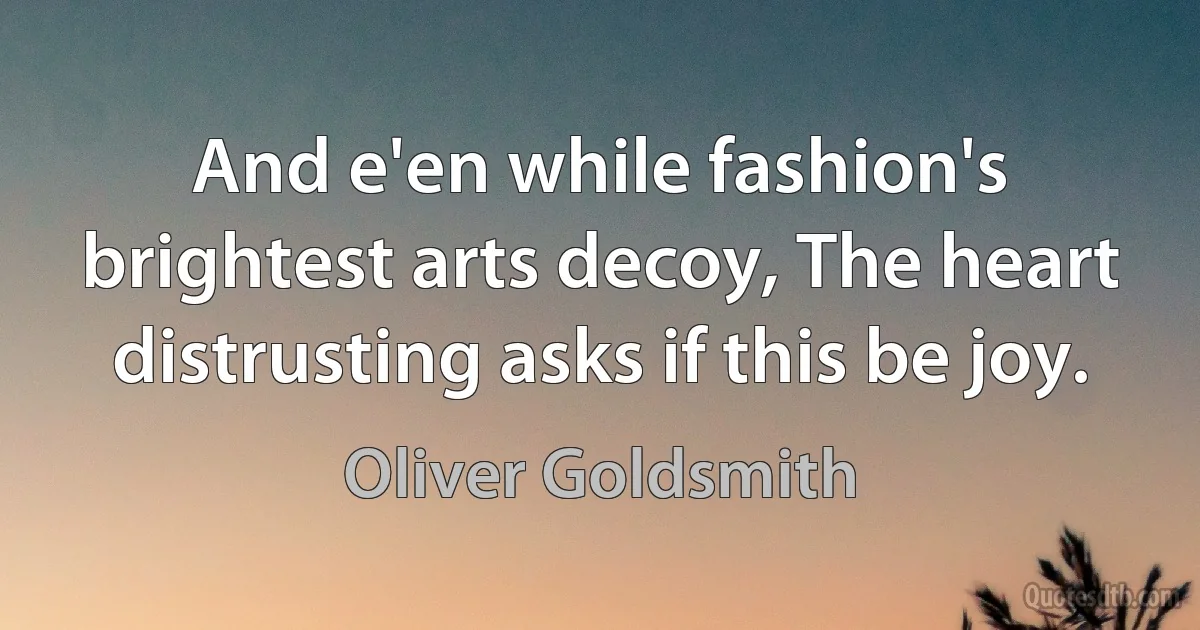 And e'en while fashion's brightest arts decoy, The heart distrusting asks if this be joy. (Oliver Goldsmith)