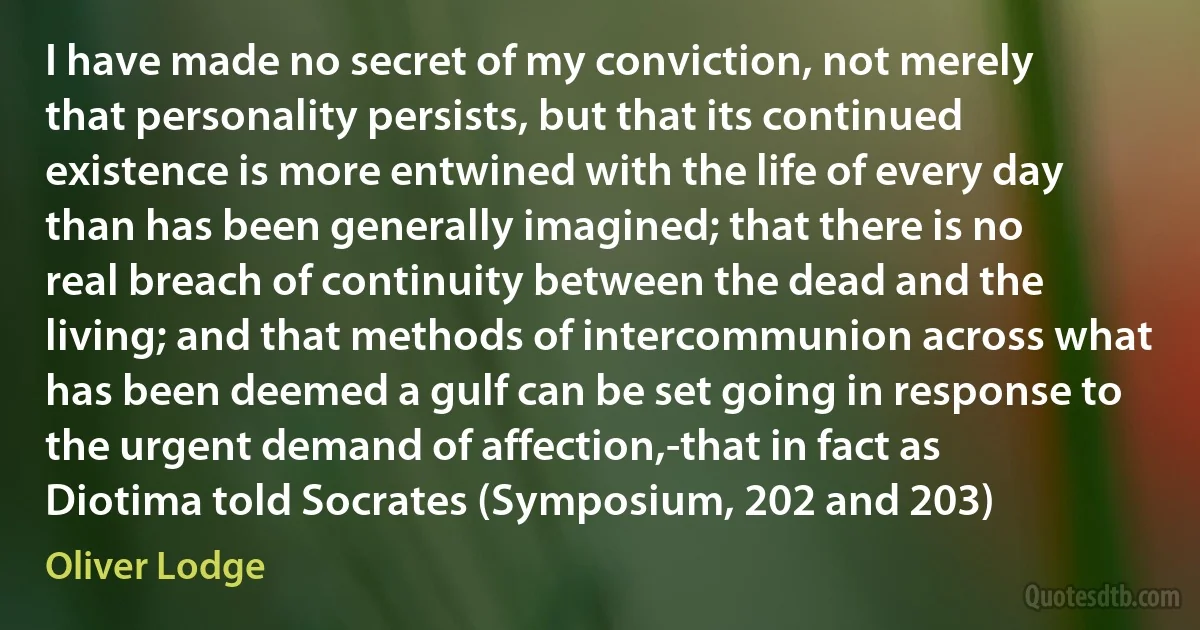 I have made no secret of my conviction, not merely that personality persists, but that its continued existence is more entwined with the life of every day than has been generally imagined; that there is no real breach of continuity between the dead and the living; and that methods of intercommunion across what has been deemed a gulf can be set going in response to the urgent demand of affection,-that in fact as Diotima told Socrates (Symposium, 202 and 203) (Oliver Lodge)