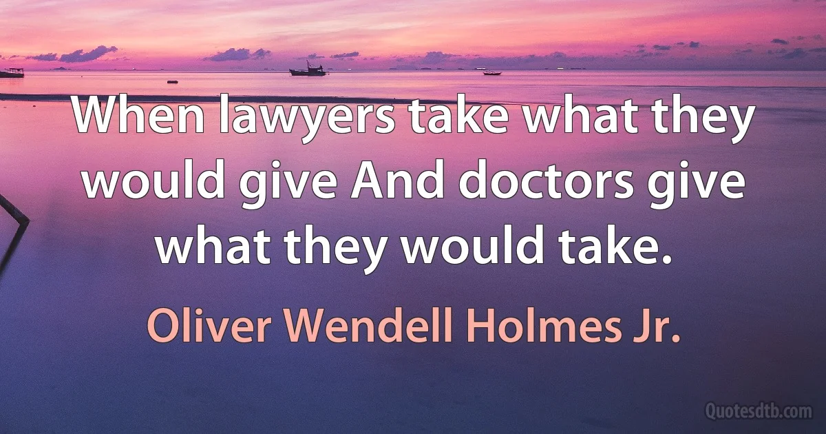 When lawyers take what they would give And doctors give what they would take. (Oliver Wendell Holmes Jr.)