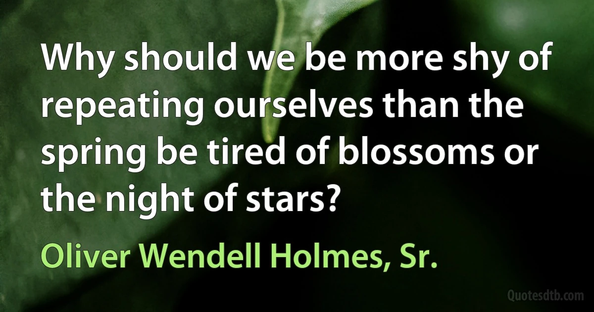 Why should we be more shy of repeating ourselves than the spring be tired of blossoms or the night of stars? (Oliver Wendell Holmes, Sr.)