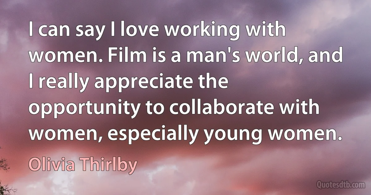 I can say I love working with women. Film is a man's world, and I really appreciate the opportunity to collaborate with women, especially young women. (Olivia Thirlby)