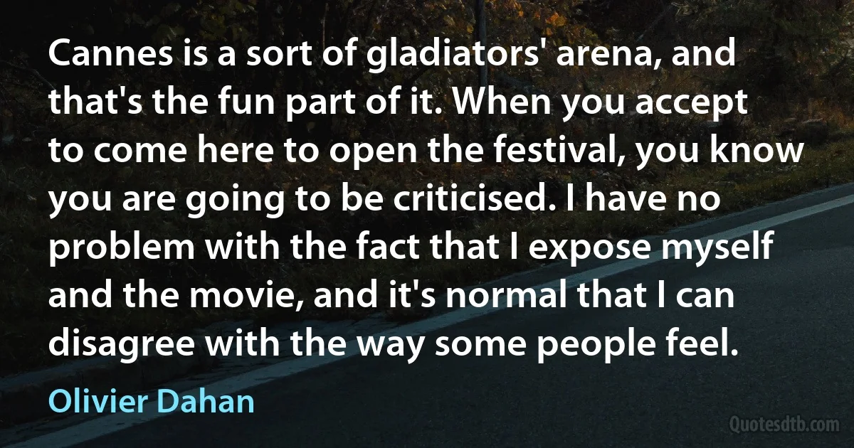 Cannes is a sort of gladiators' arena, and that's the fun part of it. When you accept to come here to open the festival, you know you are going to be criticised. I have no problem with the fact that I expose myself and the movie, and it's normal that I can disagree with the way some people feel. (Olivier Dahan)