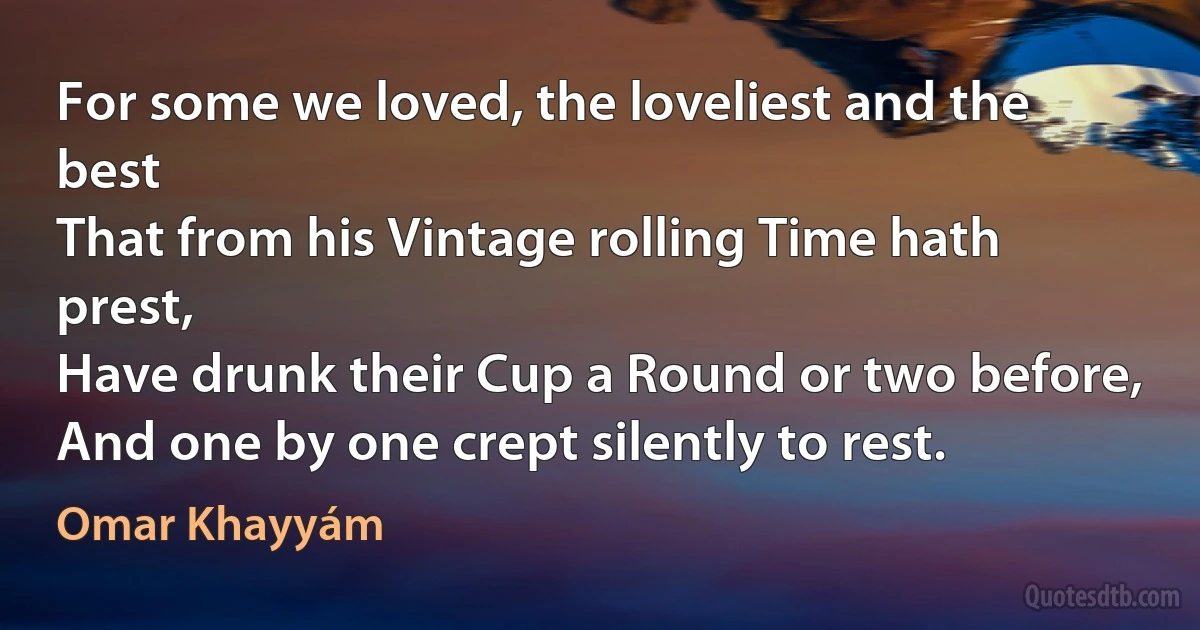 For some we loved, the loveliest and the best
That from his Vintage rolling Time hath prest,
Have drunk their Cup a Round or two before,
And one by one crept silently to rest. (Omar Khayyám)