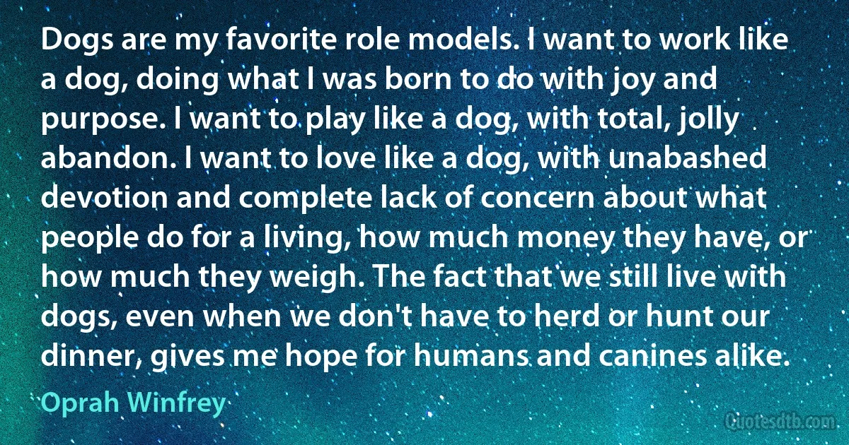 Dogs are my favorite role models. I want to work like a dog, doing what I was born to do with joy and purpose. I want to play like a dog, with total, jolly abandon. I want to love like a dog, with unabashed devotion and complete lack of concern about what people do for a living, how much money they have, or how much they weigh. The fact that we still live with dogs, even when we don't have to herd or hunt our dinner, gives me hope for humans and canines alike. (Oprah Winfrey)