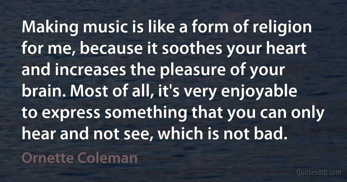 Making music is like a form of religion for me, because it soothes your heart and increases the pleasure of your brain. Most of all, it's very enjoyable to express something that you can only hear and not see, which is not bad. (Ornette Coleman)