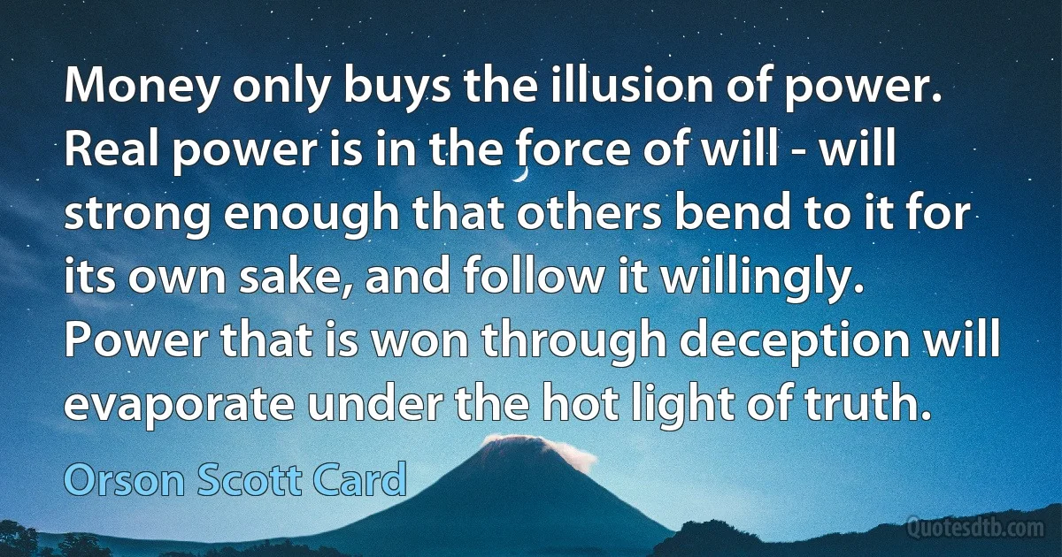 Money only buys the illusion of power. Real power is in the force of will - will strong enough that others bend to it for its own sake, and follow it willingly. Power that is won through deception will evaporate under the hot light of truth. (Orson Scott Card)