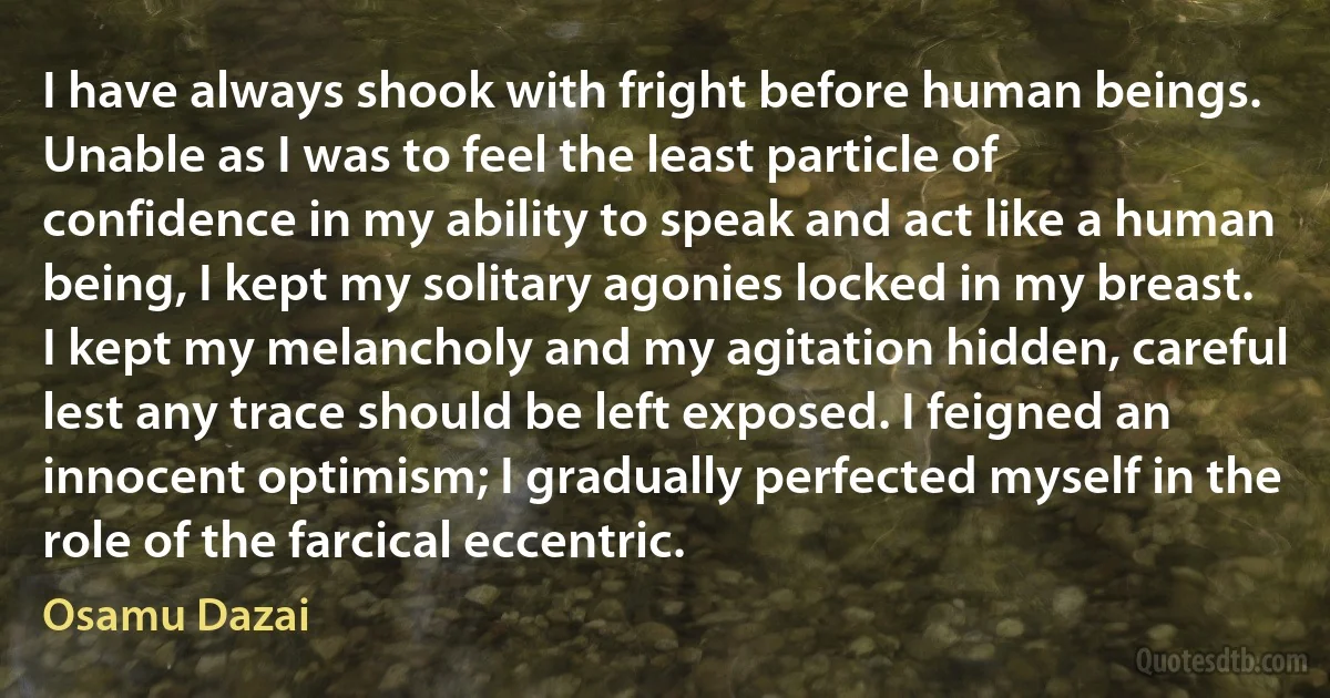 I have always shook with fright before human beings. Unable as I was to feel the least particle of confidence in my ability to speak and act like a human being, I kept my solitary agonies locked in my breast. I kept my melancholy and my agitation hidden, careful lest any trace should be left exposed. I feigned an innocent optimism; I gradually perfected myself in the role of the farcical eccentric. (Osamu Dazai)