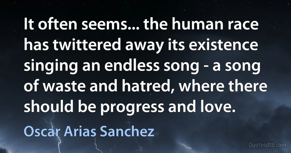 It often seems... the human race has twittered away its existence singing an endless song - a song of waste and hatred, where there should be progress and love. (Oscar Arias Sanchez)