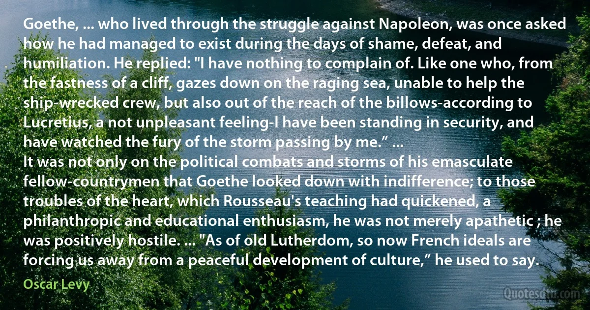 Goethe, ... who lived through the struggle against Napoleon, was once asked how he had managed to exist during the days of shame, defeat, and humiliation. He replied: "I have nothing to complain of. Like one who, from the fastness of a cliff, gazes down on the raging sea, unable to help the ship-wrecked crew, but also out of the reach of the billows-according to Lucretius, a not unpleasant feeling-I have been standing in security, and have watched the fury of the storm passing by me.” ...
It was not only on the political combats and storms of his emasculate fellow-countrymen that Goethe looked down with indifference; to those troubles of the heart, which Rousseau's teaching had quickened, a philanthropic and educational enthusiasm, he was not merely apathetic ; he was positively hostile. ... "As of old Lutherdom, so now French ideals are forcing us away from a peaceful development of culture,” he used to say. (Oscar Levy)