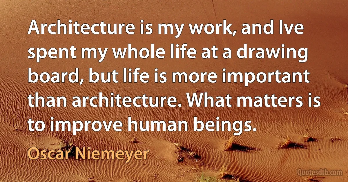 Architecture is my work, and Ive spent my whole life at a drawing board, but life is more important than architecture. What matters is to improve human beings. (Oscar Niemeyer)