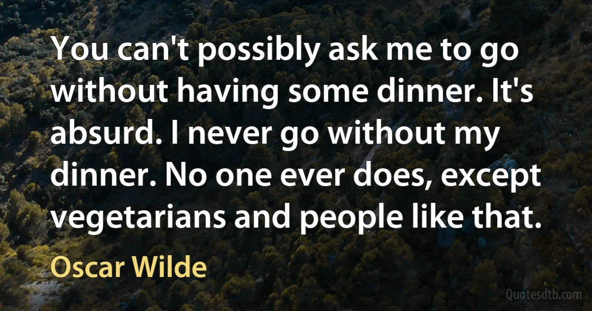 You can't possibly ask me to go without having some dinner. It's absurd. I never go without my dinner. No one ever does, except vegetarians and people like that. (Oscar Wilde)