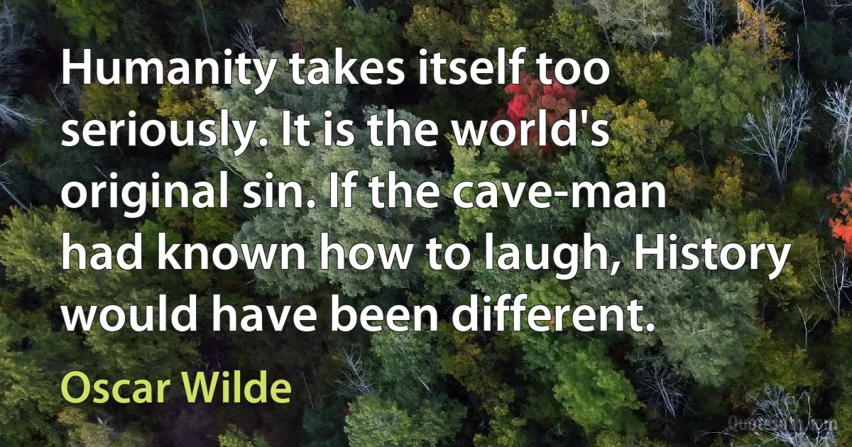 Humanity takes itself too seriously. It is the world's original sin. If the cave-man had known how to laugh, History would have been different. (Oscar Wilde)