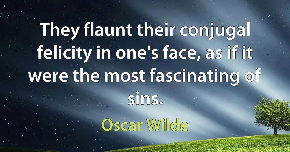 They flaunt their conjugal felicity in one's face, as if it were the most fascinating of sins. (Oscar Wilde)